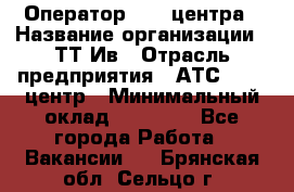 Оператор Call-центра › Название организации ­ ТТ-Ив › Отрасль предприятия ­ АТС, call-центр › Минимальный оклад ­ 20 000 - Все города Работа » Вакансии   . Брянская обл.,Сельцо г.